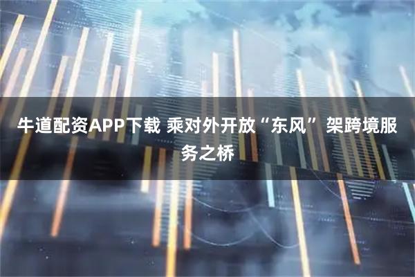 牛道配资APP下载 乘对外开放“东风” 架跨境服务之桥