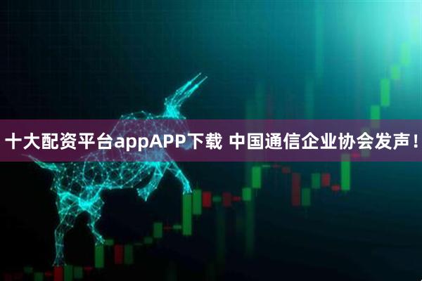 十大配资平台appAPP下载 中国通信企业协会发声！