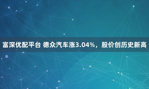 富深优配平台 德众汽车涨3.04%,股价创历史新高