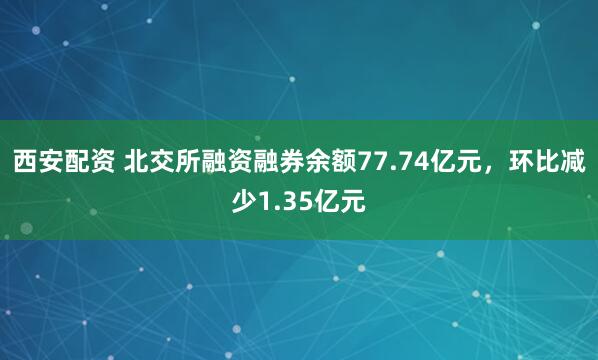 西安配资 北交所融资融券余额77.74亿元,环比减少1.35亿元