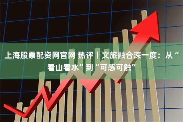 上海股票配资网官网 热评丨文旅融合深一度:从“看山看水”到“可感可触”