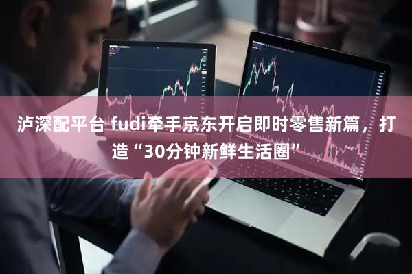 泸深配平台 fudi牵手京东开启即时零售新篇,打造“30分钟新鲜生活圈”