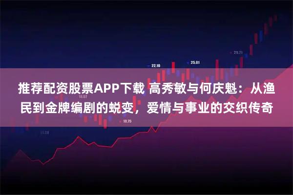 推荐配资股票APP下载 高秀敏与何庆魁：从渔民到金牌编剧的蜕变，爱情与事业的交织传奇