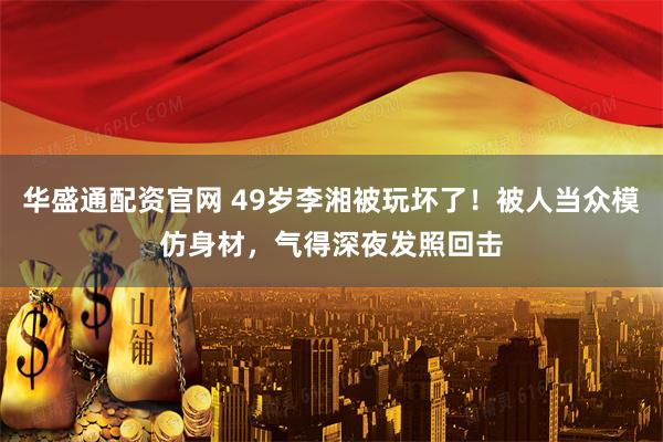 华盛通配资官网 49岁李湘被玩坏了!被人当众模仿身材,气得深夜发照回击