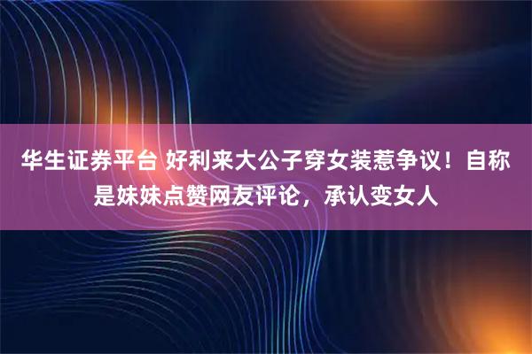 华生证券平台 好利来大公子穿女装惹争议!自称是妹妹点赞网友评论,承认变女人