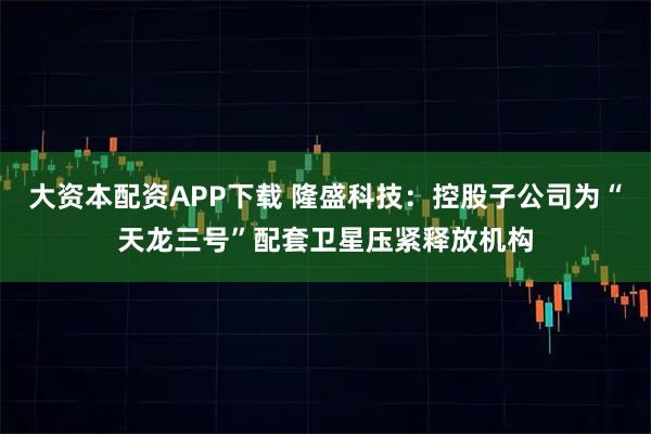 大资本配资APP下载 隆盛科技:控股子公司为“天龙三号”配套卫星压紧释放机构