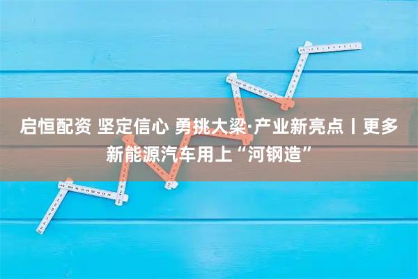 启恒配资 坚定信心 勇挑大梁·产业新亮点丨更多新能源汽车用上“河钢造”
