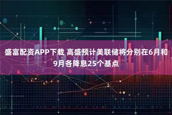 盛富配资APP下载 高盛预计美联储将分别在6月和9月各降息25个基点