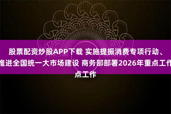 股票配资炒股APP下载 实施提振消费专项行动、推进全国统一大市场建设 商务部部署2026年重点工作