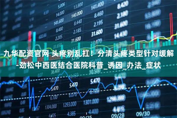 九华配资官网 头疼别乱扛！分清头疼类型针对缓解-劲松中西医结合医院科普_诱因_办法_症状