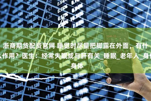 浙商期货配资官网 睡觉时尽量把脚露在外面，有什么作用？医生：经常失眠或与肝有关_睡眠_老年人_身体