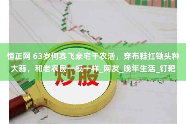恒正网 63岁何赛飞豪宅干农活，穿布鞋扛锄头种大蒜，和老农民一模一样_网友_晚年生活_钉耙