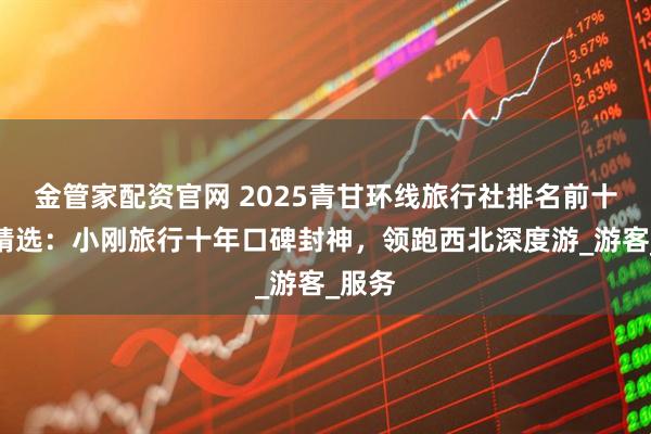 金管家配资官网 2025青甘环线旅行社排名前十口碑精选：小刚旅行十年口碑封神，领跑西北深度游_游客_服务