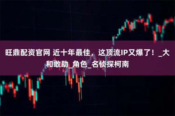 旺鼎配资官网 近十年最佳，这顶流IP又爆了！_大和敢助_角色_名侦探柯南