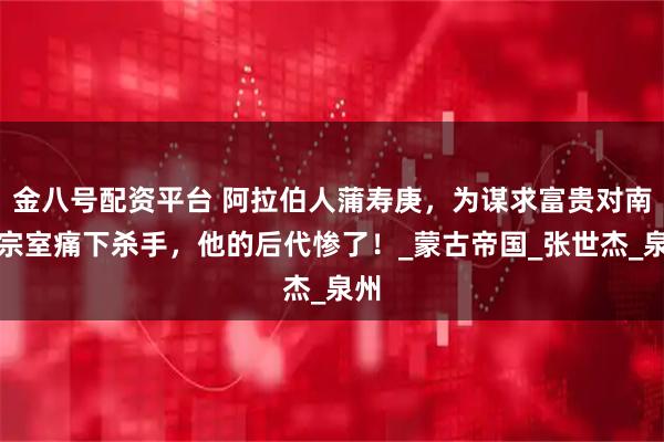 金八号配资平台 阿拉伯人蒲寿庚，为谋求富贵对南宋宗室痛下杀手，他的后代惨了！_蒙古帝国_张世杰_泉州
