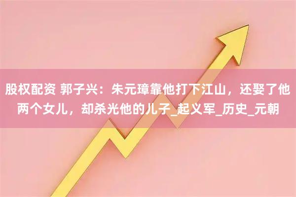股权配资 郭子兴：朱元璋靠他打下江山，还娶了他两个女儿，却杀光他的儿子_起义军_历史_元朝