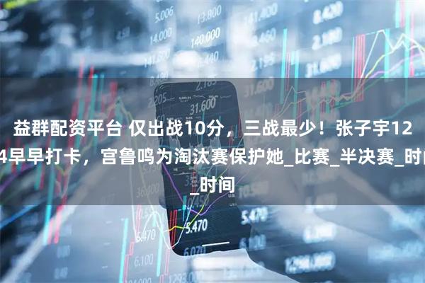 益群配资平台 仅出战10分,三战最少!张子宇12+4早早打卡,宫鲁鸣为淘汰赛保护她_比赛_半决赛_时间