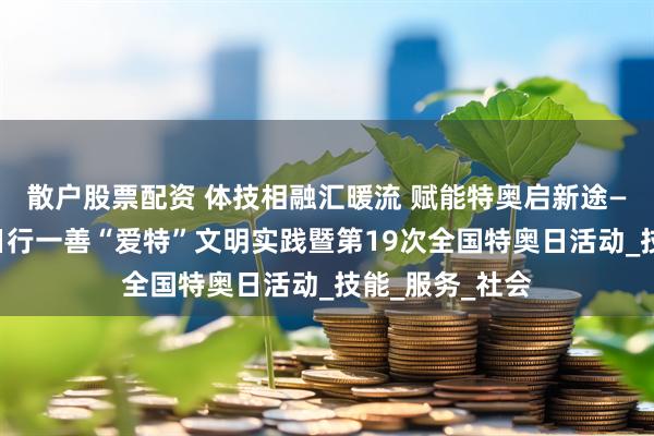 散户股票配资 体技相融汇暖流 赋能特奥启新途——莆田市开展日行一善“爱特”文明实践暨第19次全国特奥日活动_技能_服务_社会