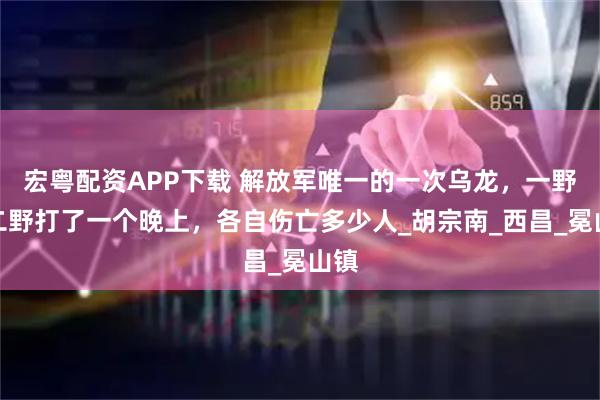 宏粤配资APP下载 解放军唯一的一次乌龙,一野和二野打了一个晚上,各自伤亡多少人_胡宗南_西昌_冕山镇