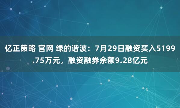 亿正策略 官网 绿的谐波：7月29日融资买入5199.75万元，融资融券余额9.28亿元