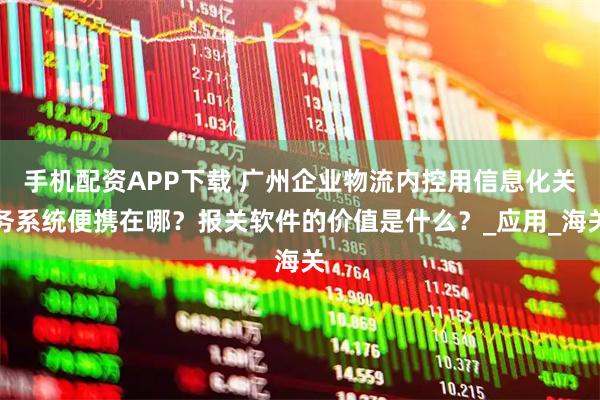 手机配资APP下载 广州企业物流内控用信息化关务系统便携在哪?报关软件的价值是什么?_应用_海关