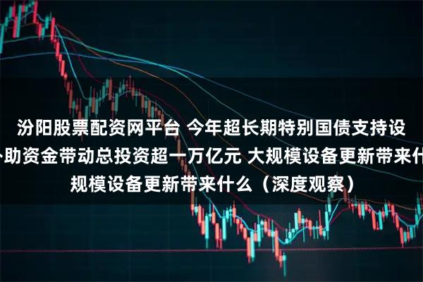 汾阳股票配资网平台 今年超长期特别国债支持设备更新的投资补助资金带动总投资超一万亿元 大规模设备更新带来什么(深度观察)