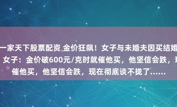一家天下股票配资 金价狂飙！女子与未婚夫因买结婚五金，爆发激烈争吵，女子：金价破600元/克时就催他买，他坚信会跌，现在彻底谈不拢了......