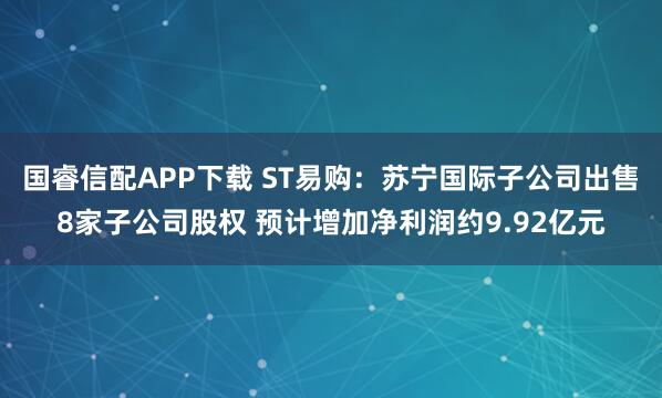 国睿信配APP下载 ST易购:苏宁国际子公司出售8家子公司股权 预计增加净利润约9.92亿元