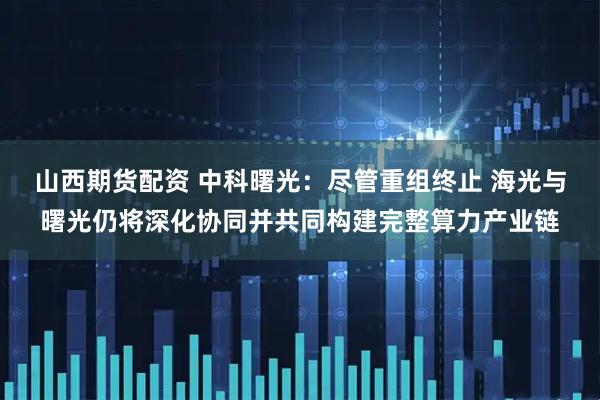 山西期货配资 中科曙光:尽管重组终止 海光与曙光仍将深化协同并共同构建完整算力产业链