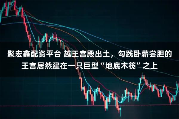 聚宏鑫配资平台 越王宫殿出土，勾践卧薪尝胆的王宫居然建在一只巨型“地底木筏”之上