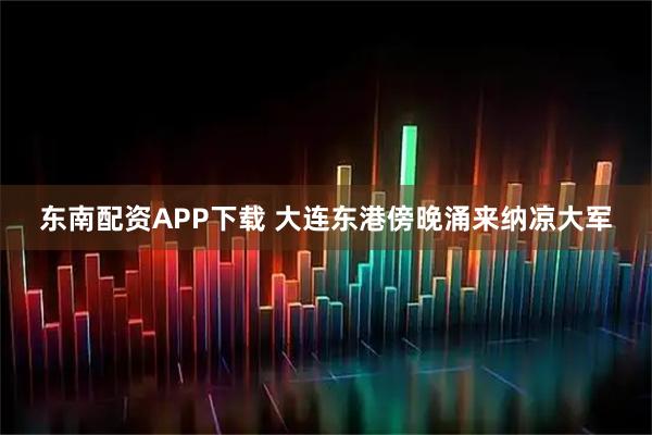 东南配资APP下载 大连东港傍晚涌来纳凉大军
