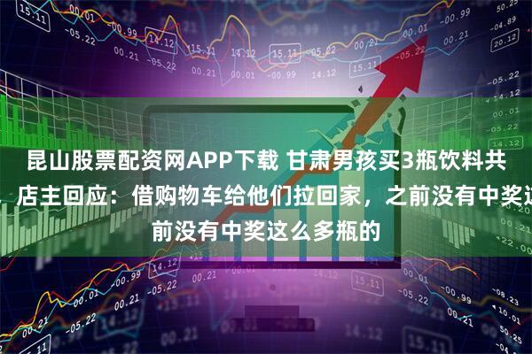 昆山股票配资网APP下载 甘肃男孩买3瓶饮料共中奖71瓶，店主回应：借购物车给他们拉回家，之前没有中奖这么多瓶的